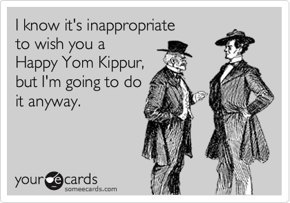 I know it's inappropriate 
to wish you a 
Happy Yom Kippur, 
but I'm going to do
it anyway.