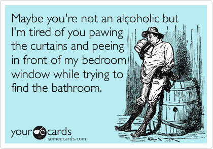 Maybe you're not an alcoholic but I'm tired of you pawing
the curtains and peeing
in front of my bedroom
window while trying to
find the bathroom.