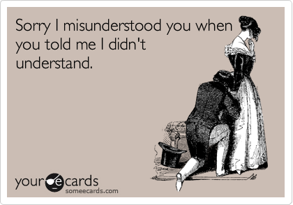 Sorry I misunderstood you whenyou told me I didn'tunderstand.