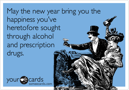 May the new year bring you the happiness you've
heretofore sought
through alcohol
and prescription
drugs.