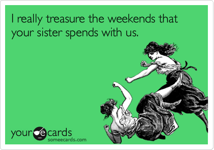 I really treasure the weekends that your sister spends with us.