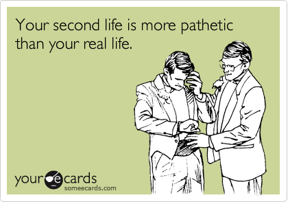 Your second life is more pathetic than your real life.