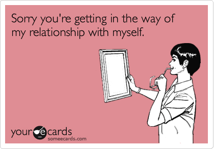 Sorry you're getting in the way of my relationship with myself.