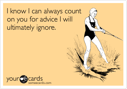 I know I can always count 
on you for advice I will 
ultimately ignore.