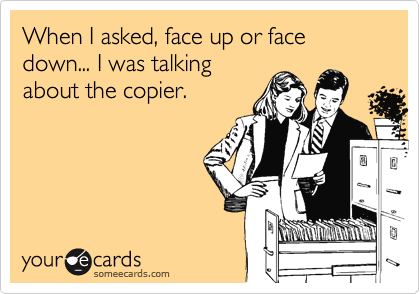When I asked, face up or face down... I was talking
about the copier.
