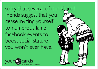 sorry that several of our shared friends suggest that you
cease inviting yourself
to numerous lame
facebook events to
boost social stature
you won't ever have.