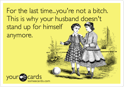 For the last time...you're not a bitch. This is why your husband doesn ...