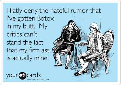 I flatly deny the hateful rumor that
I've gotten Botox
in my butt.  My
critics can't
stand the fact
that my firm ass 
is actually mine!