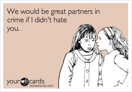 We would be great partners in crime if I didn't hate
you.