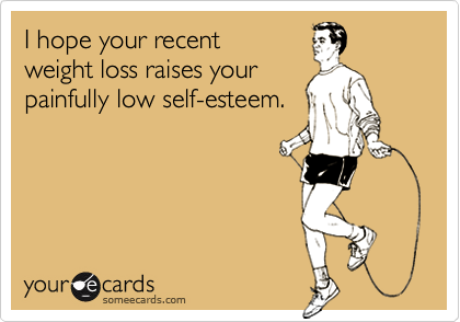I hope your recent
weight loss raises your
painfully low self-esteem.