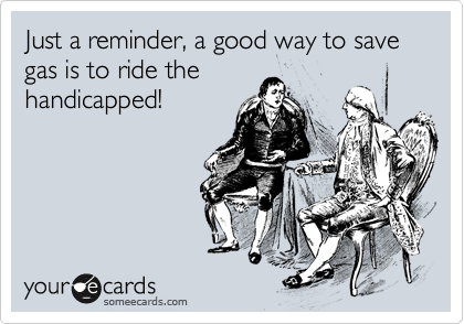 Just a reminder, a good way to save gas is to ride the
handicapped!