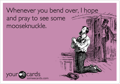 Whenever you bend over, I hope and pray to see some
mooseknuckle.