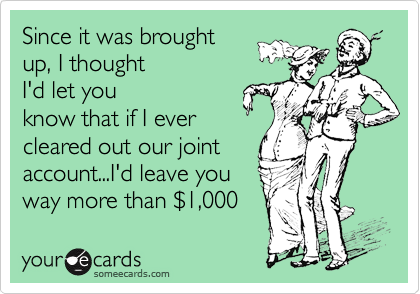 Since it was brought 
up, I thought
I'd let you
know that if I ever
cleared out our joint
account...I'd leave you
way more than %241,000 
