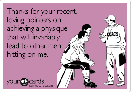 Thanks for your recent,
loving pointers on
achieving a physique 
that will invariably
lead to other men
hitting on me.