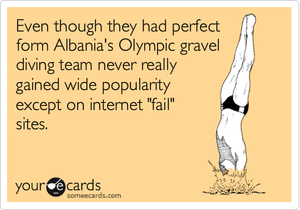 Even though they had perfect
form Albania's Olympic gravel
diving team never really
gained wide popularity
except on internet "fail"
sites. 