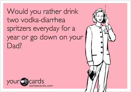 Would you rather drinktwo vodka-diarrheaspritzers everyday for ayear or go down on yourDad?