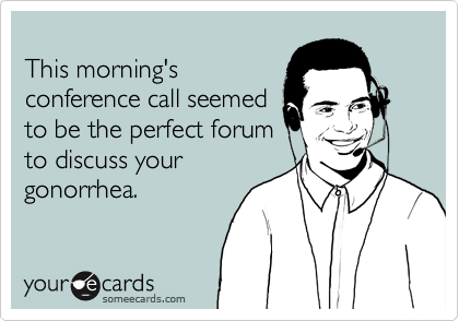 
This morning's 
conference call seemed 
to be the perfect forum
to discuss your 
gonorrhea.