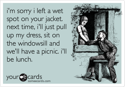 i'm sorry i left a wet
spot on your jacket.
next time, i'll just pull
up my dress, sit on
the windowsill and
we'll have a picnic. i'll
be lunch.