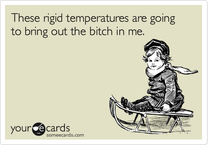 These rigid temperatures are going to bring out the bitch in me.