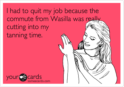 I had to quit my job because the commute from Wasilla was really cutting into my
tanning time.  