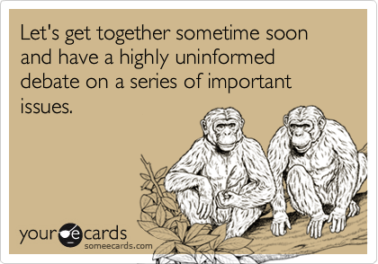 Let's get together sometime soon and have a highly uninformed debate on a series of important issues.
