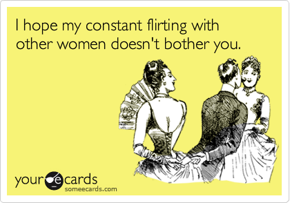 I hope my constant flirting with other women doesn't bother you.