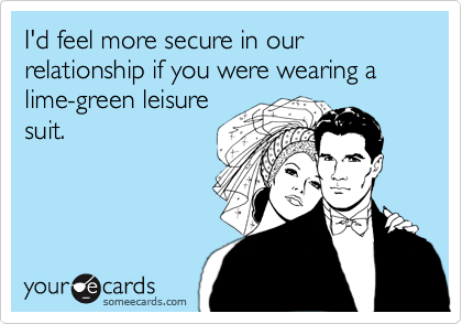 I'd feel more secure in our relationship if you were wearing a lime-green leisure
suit.