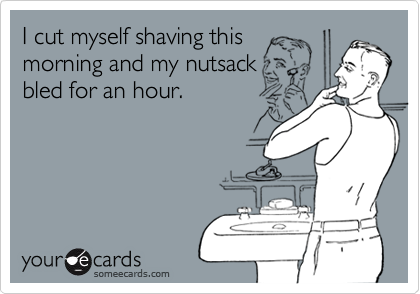 I cut myself shaving this 
morning and my nutsack
bled for an hour.