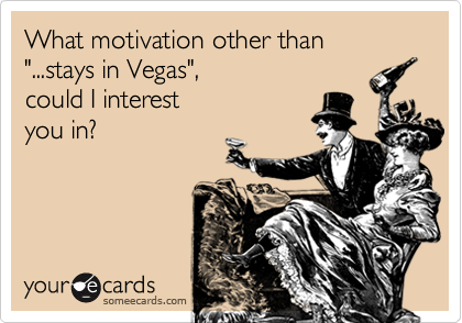 What motivation other than 
"...stays in Vegas", 
could I interest
you in?