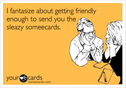 I fantasize about getting friendly enough to send you the
sleazy someecards.