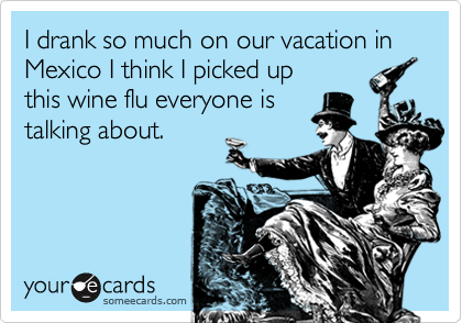 I drank so much on our vacation in Mexico I think I picked up
this wine flu everyone is
talking about.