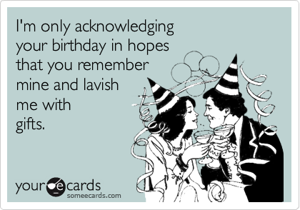 I'm only acknowledging
your birthday in hopes
that you remember
mine and lavish
me with
gifts.