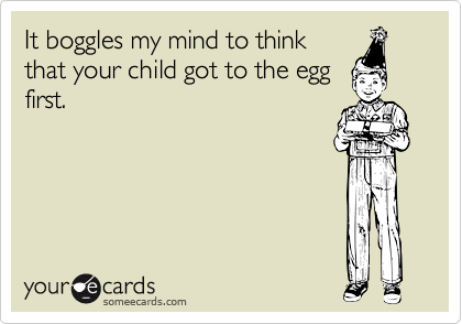 It boggles my mind to think
that your child got to the egg
first.