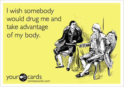 I wish somebody 
would drug me and 
take advantage
of my body.