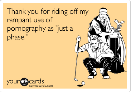 Thank you for riding off my
rampant use of 
pornography as "just a
phase."