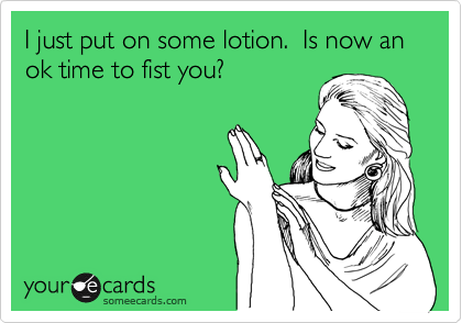 I just put on some lotion.  Is now an ok time to fist you?