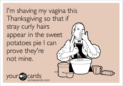 I'm shaving my vagina this Thanksgiving so that if
stray curly hairs
appear in the sweet 
potatoes pie I can
prove they're 
not mine.