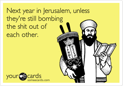 Next year in Jerusalem, unless they're still bombing
the shit out of
each other.