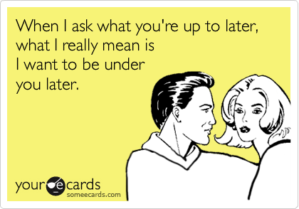 When I ask what you're up to later,
what I really mean is
I want to be under
you later.