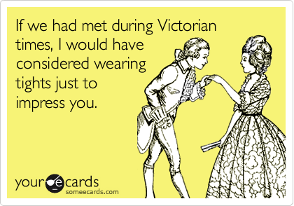 If we had met during Victorian
times, I would have
considered wearing
tights just to
impress you.