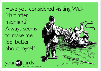 Have you considered visiting Wal-Mart after
midnight? 
Always seems
to make me
feel better
about myself.