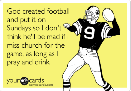 God created footballand put it onSundays so I don'tthink he'll be mad if imiss church for thegame, as long as Ipray and drink.
