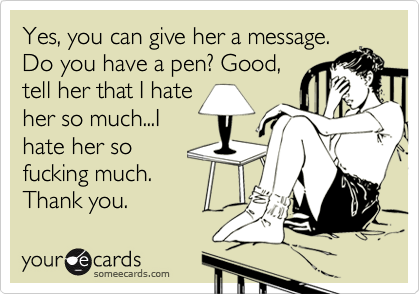 Yes, you can give her a message. Do you have a pen? Good, tell her that I hateher so much...Ihate her sofucking much. Thank you.