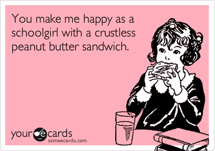 You make me happy as a schoolgirl with a crustlesspeanut butter sandwich.