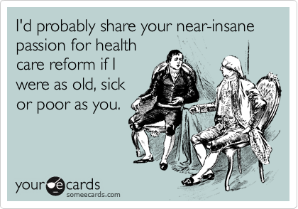I'd probably share your near-insane passion for health
care reform if I
were as old, sick
or poor as you.
