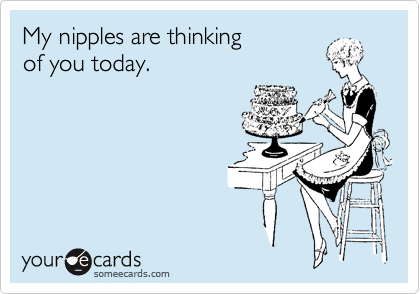 My nipples are thinking 
of you today.