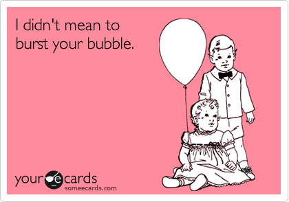 I didn't mean to
burst your bubble.