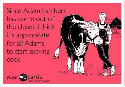 Since Adam Lambert
has come out of
the closet, I think
it's appropriate
for all Adams
to start sucking
cock.
