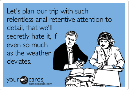 Let's plan our trip with such relentless anal retentive attention to detail, that we'll
secretly hate it, if
even so much
as the weather
deviates.
