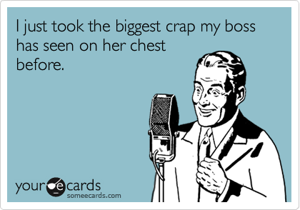 I just took the biggest crap my boss has seen on her chest
before.
